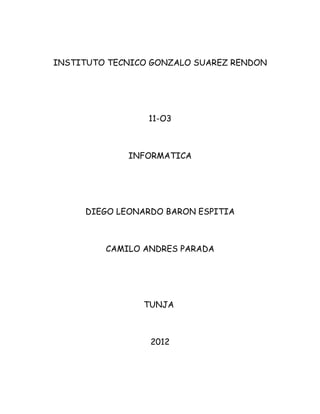 INSTITUTO TECNICO GONZALO SUAREZ RENDON




                 11-O3



             INFORMATICA




     DIEGO LEONARDO BARON ESPITIA



         CAMILO ANDRES PARADA




                TUNJA



                 2012
 