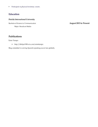  Participate in physical inventory counts.
Education
Florida International University
Bachelor of Science in Communication August 2013 to Present
Major: Broadcast Media
Publications
Entre Tiempo
 http://dfelipe1988.wix.com/entretiempo
Blog committed to serving Spanish-speaking soccer fans globally.
 