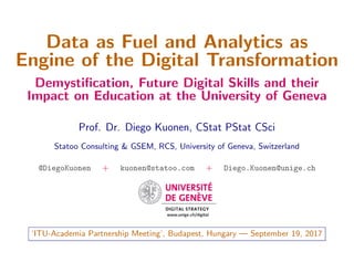 Data as Fuel and Analytics as
Engine of the Digital Transformation
Demystiﬁcation, Future Digital Skills and their
Impact on Education at the University of Geneva
Prof. Dr. Diego Kuonen, CStat PStat CSci
Statoo Consulting & GSEM, RCS, University of Geneva, Switzerland
@DiegoKuonen + kuonen@statoo.com + Diego.Kuonen@unige.ch
‘ITU-Academia Partnership Meeting’, Budapest, Hungary — September 19, 2017
 
