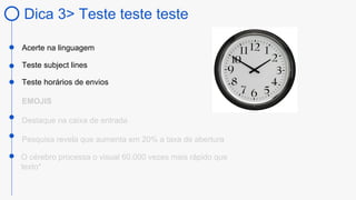 Dica 3> Teste teste teste
Acerte na linguagem
Teste subject lines
Teste horários de envios
EMOJIS
Destaque na caixa de entrada
O cérebro processa o visual 60.000 vezes mais rápido que
texto*
Pesquisa revela que aumenta em 20% a taxa de abertura
 
