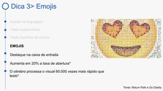 Dica 3> Emojis
Acerte na linguagem
EMOJIS
Destaque na caixa de entrada
Teste subject lines
O cérebro processa o visual 60.000 vezes mais rápido que
texto*
Aumenta em 20% a taxa de abertura*
Teste horários de envios
*fonte: Return Path e Go Daddy
 