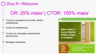 www.LEROYMERLIN.com.br
Dica 5> Welcome
O que é o programa de e-mails, alinhar
expectativas
O envio da mensagem rapidamente:
até 48 horas
Vantagens adicionais
Centro de preferências
OR: 25% maior | CTOR: 100% maior
 
