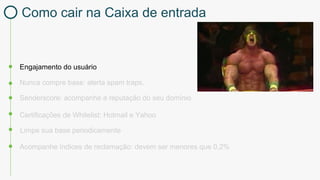 Engajamento do usuário
Certificações de Whitelist: Hotmail e Yahoo
Nunca compre base: alerta spam traps.
Limpe sua base periodicamente
Acompanhe índices de reclamação: devem ser menores que 0,2%
Senderscore: acompanhe a reputação do seu domínio
Como cair na Caixa de entrada
 