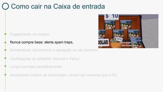 Engajamento do usuário
Certificações de Whitelist: Hotmail e Yahoo
Nunca compre base: alerta spam traps.
Limpe sua base periodicamente
Acompanhe índices de reclamação: devem ser menores que 0,2%
Senderscore: acompanhe a reputação do seu domínio
Como cair na Caixa de entrada
 