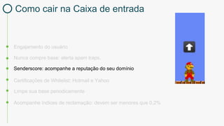 Engajamento do usuário
Certificações de Whitelist: Hotmail e Yahoo
Nunca compre base: alerta spam traps.
Limpe sua base periodicamente
Acompanhe índices de reclamação: devem ser menores que 0,2%
Senderscore: acompanhe a reputação do seu domínio
Como cair na Caixa de entrada
 
