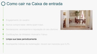 Engajamento do usuário
Certificações de Whitelist: Hotmail e Yahoo
Nunca compre base: alerta spam traps.
Limpe sua base periodicamente
Acompanhe índices de reclamação: devem ser menores que 0,2%
Senderscore: acompanhe a reputação do seu domínio
Como cair na Caixa de entrada
 