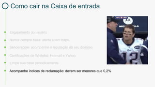 Engajamento do usuário
Certificações de Whitelist: Hotmail e Yahoo
Nunca compre base: alerta spam traps.
Limpe sua base periodicamente
Acompanhe índices de reclamação: devem ser menores que 0,2%
Senderscore: acompanhe a reputação do seu domínio
Como cair na Caixa de entrada
 