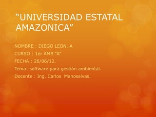 “UNIVERSIDAD ESTATAL
AMAZONICA”
NOMBRE : DIEGO LEON. A
CURSO : 1er AMB “A”
FECHA : 26/06/12.
Tema: software para gestión ambiental.
Docente : Ing. Carlos Manosalvas.
 