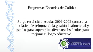1
Programas Escuelas de Calidad
Surge en el ciclo escolar 2001-2002 como una
iniciativa de reforma de la gestión institucional y
escolar para superar los diversos obstáculos para
mejorar el logro educativo.
 