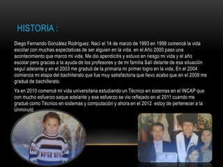 HISTORIA :
Diego Fernando González Rodríguez. Nací el 14 de marzo de 1993 en 1998 comencé la vida
escolar con muchas expectativas de ser alguien en la vida. en el Año 2000 paso una
acontecimiento que marco mi vida, Me dio apendicitis y estuvo en riesgo mi vida y el año
escolar pero gracias a la ayuda de los profesores y de mi familia Salí delante de esa situación
seguí adelante y en el 2003 me graduó de la primaria mi primer logro en la vida, En el 2004
comienza mi etapa del bachillerato que fue muy satisfactoria que llevo acabo que en el 2009 me
gradué de bachillerato.
Ya en 2010 comencé mi vida universitaria estudiando un Técnico en sistemas en el INCAP que
con mucho esfuerzo saque adelante y ese esfuerzo se vio reflejado en el 2011 cuando me
gradué como Técnico en sistemas y computación y ahora en el 2012 estoy de pertenecer a la
Unminutó .
 