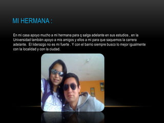 MI HERMANA :
En mi casa apoyo mucho a mi hermana para q salga adelante en sus estudios , en la
Universidad también apoyo a mis amigos y ellos a mi para que saquemos la carrera
adelante. El liderazgo no es mi fuerte . Y con el barrio siempre busco lo mejor igualmente
con la localidad y con la ciudad.
 