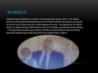 MI ABUELO:
Todavía tengo problemas en olvidar a una persona Que quise mucho . A mi abuelo
quien fue una persona fundamental para mi formación me lleno de valores y principios
lo cual me van a llevar muy alto y hacer alguien en la vida . Las basuras en mi interior
seria el no saber perdonar fácilmente lo cual me ha llevado a perder personas valiosas
. Y los peatones me piden que cambie la timidez y la desconfianza hacia los demás
procurare cambiar esas cosas para tener una ciudad limpia y segura .
 