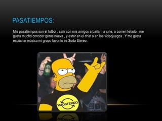 PASATIEMPOS:
Mis pasatiempos son el futbol , salir con mis amigos a bailar , a cine, a comer helado , me
gusta mucho conocer gente nueva , y estar en el chat o en los videojuegos . Y me gusta
escuchar música mi grupo favorito es Soda Stereo.
 