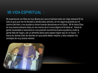 MI VIDA ESPIRITUAL :
Mi experiencia con Dios es muy Buena por que el siempre esta con migo siempre El ha
sido el guía que me ha llevado a donde estoy ahorita y el me seguirá guiando por el
camino del bien y me ayudara a tomar buenas decisiones en el futuro . Mi fe hacia Dios
es muy buena siempre estoy en las manos de el nunca dejare la fe hacia el . Hacia la
gente necesitada si estuviera en una posición económica buena ayudaría a toda la
gente falta de hogar y de un alimento diario pero espero lograr eso en un futuro . Y
hacia los demás trato de decirles en que parte deben mejorar y ellos aceptan mis
consejos de muy buena manera
 