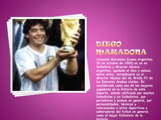 Diego Maradona Armando Maradona (Lanus,Argentina, 30 de octubre de 1960) es un ex futbolista y director técnico argentino, apodado el diez y pelusa, entre otros. Actualmente es el director técnico del AL WASL FC de los Emiratos Árabes Unidos. Es considerado como uno de los mejores jugadores en la historia de este deporte, siendo calificado por muchos futbolistas y ex futbolistas, por periodistas y prensa en general, por personalidades, técnicos y relacionados a antes deportivos y admiradores del futbol en general, como el mejor futbolista de la historia. 