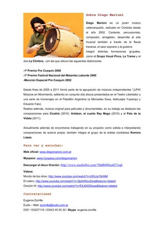 Sobre Diego Marioni

                                                  Diego      Marioni     es   un     joven     músico
                                                  catamarqueño, radicado en Córdoba desde
                                                  el   año    2002.      Cantante,    percusionista,
                                                  compositor, arreglador, desarrolla el arte
                                                  musical también a través de la flauta
                                                  traversa, el saxo soprano y la guitarra.
                                                  Integró    distintas    formaciones        grupales,
                                                  como el Grupo Vocal Pirca, La Trama y el
dúo La Chirlera, con las que obtuvo las siguientes distinciones:


-1º Premio Pre Cosquín 2000
-1º Premio Festival Nacional del Malambo Laborde 2000
-Mención Especial Pre Cosquín 2002


Desde fines de 2005 a 2011 formó parte de la agrupación de músicos independientes "¡UPA!
Músicos en Movimiento, editando en conjunto dos discos presentados en el Teatro Libertador y
una serie de homenajes en el Pabellón Argentina (a Mercedes Sosa, Atahualpa Yupanqui y
Eduardo Falú).
Realiza además, música original para películas y documentales, en su trabajo se destacan las
composiciones para Cicatriz (2010), Artaban, el cuarto Rey Mago (2010) y el País de la
Vidala (2011).


Actualmente además de encontrarse trabajando en su proyecto como solista e interpretando
composiciones de autoría propia, también integra el grupo de la solista cordobesa Romina
López.

Para ver y escuchar:
Web oficial: www.diegomarioni.com.ar

Myspace: www.myspace.com/diegomarioni

Descargar el disco Oración: http://www.mediafire.com/?0ddb806ea027eqh

Videos:
Mundo de los otros: http://www.youtube.com/watch?v=jiSGJa1NnNM
El colero: http://www.youtube.com/watch?v=QpI4X6zuDxw&feature=related
Oración III: http://www.youtube.com/watch?v=fOL60GfSxew&feature=related

Contrataciones
Eugenia Zorrilla
Eudix – Mail: ezorrilla@eudix.com.ar
0351 153227116 / 03543 45 55 32 / Skype: eugenia.zorrilla
 