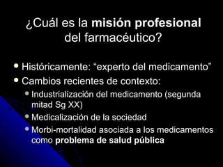 ¿Cuál es la¿Cuál es la misión profesionalmisión profesional
del farmacéutico?del farmacéutico?
 Históricamente: “experto del medicamento”Históricamente: “experto del medicamento”
 Cambios recientes de contexto:Cambios recientes de contexto:
Industrialización del medicamento (segundaIndustrialización del medicamento (segunda
mitad Sg XX)mitad Sg XX)
Medicalización de la sociedadMedicalización de la sociedad
Morbi-mortalidad asociada a los medicamentosMorbi-mortalidad asociada a los medicamentos
comocomo problema de salud públicaproblema de salud pública
 