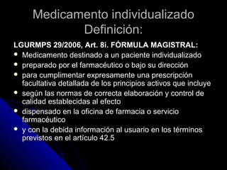 Medicamento individualizadoMedicamento individualizado
Definición:Definición:
LGURMPS 29/2006, Art. 8i. FÓRMULA MAGISTRAL:LGURMPS 29/2006, Art. 8i. FÓRMULA MAGISTRAL:
 Medicamento destinado a un paciente individualizadoMedicamento destinado a un paciente individualizado
 preparado por el farmacéutico o bajo su direcciónpreparado por el farmacéutico o bajo su dirección
 para cumplimentar expresamente una prescripciónpara cumplimentar expresamente una prescripción
facultativa detallada de los principios activos que incluyefacultativa detallada de los principios activos que incluye
 según las normas de correcta elaboración y control desegún las normas de correcta elaboración y control de
calidad establecidas al efectocalidad establecidas al efecto
 dispensado en la oficina de farmacia o serviciodispensado en la oficina de farmacia o servicio
farmacéuticofarmacéutico
 y con la debida información al usuario en los términosy con la debida información al usuario en los términos
previstos en el artículo 42.5previstos en el artículo 42.5
 
