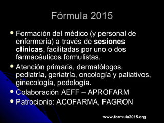 Fórmula 2015Fórmula 2015
 Formación del médico (y personal deFormación del médico (y personal de
enfermería) a través deenfermería) a través de sesionessesiones
clínicasclínicas, facilitadas por uno o dos, facilitadas por uno o dos
farmacéuticos formulistas.farmacéuticos formulistas.
 Atención primaria, dermatólogos,Atención primaria, dermatólogos,
pediatría, geriatría, oncología y paliativos,pediatría, geriatría, oncología y paliativos,
ginecología, podología.ginecología, podología.
 Colaboración AEFF – APROFARMColaboración AEFF – APROFARM
 Patrocionio: ACOFARMA, FAGRONPatrocionio: ACOFARMA, FAGRON
www.formula2015.org
 