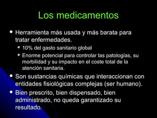 Los medicamentosLos medicamentos
 Herramienta más usada y más barata paraHerramienta más usada y más barata para
tratar enfermedades.tratar enfermedades.
 10% del gasto sanitario global10% del gasto sanitario global
 Enorme potencial para controlar las patologías, suEnorme potencial para controlar las patologías, su
morbilidad y su impacto en el coste total de lamorbilidad y su impacto en el coste total de la
atención sanitaria.atención sanitaria.
 Son sustancias químicas que interaccionan conSon sustancias químicas que interaccionan con
entidades fisiológicas complejas (ser humano).entidades fisiológicas complejas (ser humano).
 Bien prescrito, bien dispensado, bienBien prescrito, bien dispensado, bien
administrado, no queda garantizado suadministrado, no queda garantizado su
resultado.resultado.
 