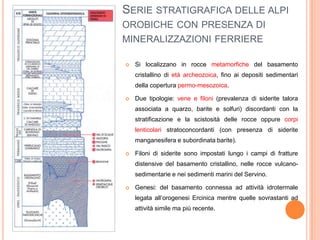 SERIE STRATIGRAFICA DELLE ALPI
OROBICHE CON PRESENZA DI
MINERALIZZAZIONI FERRIERE
 Si localizzano in rocce metamorfiche del basamento
cristallino di età archeozoica, fino ai depositi sedimentari
della copertura permo-mesozoica.
 Due tipologie: vene e filoni (prevalenza di siderite talora
associata a quarzo, barite e solfuri) discordanti con la
stratificazione e la scistosità delle rocce oppure corpi
lenticolari stratoconcordanti (con presenza di siderite
manganesifera e subordinata barite).
 Filoni di siderite sono impostati lungo i campi di fratture
distensive del basamento cristallino, nelle rocce vulcano-
sedimentarie e nei sedimenti marini del Servino.
 Genesi: del basamento connessa ad attività idrotermale
legata all’orogenesi Ercinica mentre quelle sovrastanti ad
attività simile ma più recente.
 