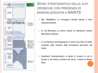 SERIE STRATIGRAFICA DELLE ALPI
OROBICHE CON PRESENZA DI
MINERALIZZAZIONI A BARITE
 Nel ‘‘Metallifero’’ si rinvengono talvolta tasche e lenti
stratoconcordanti.
 In val Brembana si hanno notizie di coltivazioni presso
Mezzoldo e Averara.
 In val Seriana (val Sanguigno) si hanno due filoni di barite
incassati nelle vulcaniti della formazione permiania del
Collio.
 Importanti mineralizzazioni a barite si trovano in val di
Scalve e val Paisco (miniera del Giovo, miniera di Monte
Elto).
 
