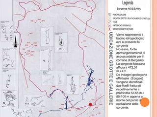 UBICAZIONEGROTTEEGALLERIE
Viene rappresento il
bacino idrogeologico
ove è presente la
sorgente
Nossana, fonte
aprovvigionamento di
acqua potabile per il
comune di Bergamo.
La sorgente Nossana
affiora a 472,51
m.s.l.m..
Da indagini geologiche
effettuate (Ecogeo)
vengono identificati
due livelli fratturati
rispettivamente a
profondità 52-68 m e
85-100 m appena a
monte del punto di
captazione della
sorgente.
Sorgente NOSSANA
 