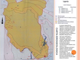 CARTAIDROGEOLOGICA
Le acque meteoriche si
infiltrano e circolano nelle rocce
calcaree e calcareo-dolomitiche
affioranti, di età ladinico-carnico
inferiore, permeabili "in grande"
per fessurazione e carsismo
(Formazioni di Esino, di Breno e
Metallifero Bergamasco).
Tali rocce carbonatico -
dolomitiche, costituenti il
"serbatoio" delle acque
sorgive, rappresentano un'unita
strutturale più antica
sovrascorsa (lungo il
"sovrascorrimento basale") al di
sopra di rocce
marnose, calcareo-marnose e
argillose di età più recente
(Carnico medio-superiore)
prevalentemente
impermeabili, o su un
impermeabile costituito dalla
breccia di milonitizzazione di
risovrascorrimento di parte della
stessa formazione.
 