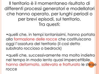 2
Il territorio è il momentaneo risultato di
differenti processi generatori e modellatori
che hanno operato, per lunghi periodi o
per brevi episodi, sul territorio.
Tra questi:
•quelli che, in tempi lontanissimi, hanno portato
alla formazione delle rocce che costituiscono
oggi l’ossatura del territorio (il così detto
substrato roccioso o bedrock)
•quelli che, successivamente ma molto indietro
nel tempo in modo lento quasi impercettibile,
hanno deformato, sollevato e fratturato le stesse
rocce
 