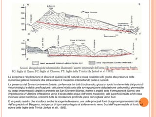 La scoperta e l'esplorazione di alcune di queste cavità naturali e stata possibile solo grazie alla presenza delle
numerose gallerie minerarie che attraversano il massiccio intercettando pozzi e cunicoli.
La presenza del Sovrascorrimento Basale, confermata dai dati di sottosuolo, gioca un ruolo fondamentale dal punto di
vista idrologico e della carsificazione: tale piano infatti porta alla sovrapposizione del piastrone carbonatico permeabile
su litotipi impermeabili (argilliti e arenarie del San Giovanni Bianco, marne e argilliti della Formazione di Gorno) che
impediscono un'ulteriore infiltrazione verso il basso delle acque dell'intero massiccio; tale superficie risulta anch’essa
inclinata verso meridione, cosicché tutta la circolazione profonda viene convogliata verso Sud.
È in questo quadro che si colloca anche la sorgente Nossana, una delle principali fonti di approvvigionamento idrico
dell'acquedotto di Bergamo, risorgenza di tipo carsico legata al sollevamento verso Sud dell'impermeabile di fondo ad
opera delle faglie della Trinità (Jadoul et alii, 1985).
 