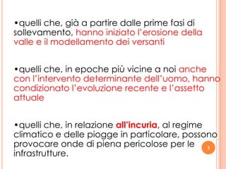 3
•quelli che, già a partire dalle prime fasi di
sollevamento, hanno iniziato l’erosione della
valle e il modellamento dei versanti
•quelli che, in epoche più vicine a noi anche
con l’intervento determinante dell’uomo, hanno
condizionato l’evoluzione recente e l’assetto
attuale
•quelli che, in relazione all’incuria, al regime
climatico e delle piogge in particolare, possono
provocare onde di piena pericolose per le
infrastrutture.
 