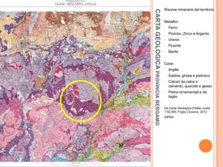 CARTAGEOLOGICAPROVINCIABERGAMO
Risorse minerarie del territorio
Metallici:
• Ferro
• Piombo, Zinco e Argento
• Uranio
• Fluorite
• Barite
Cave:
• Argilla
• Sabbia, ghiaia e pietrisco
• Calcari da calce e
cemento, quarzite e gesso
• Pietre ornamentali e da
taglio
Da Carta Geologica d’Italia, scala
1:50.000, Foglio Clusone, 2012
ISPRA
 