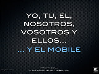 yo, tu, él,
                           nosotros,
                           vosotros y
                              ellos...
                         ... y el mobile

                                      - marketing digital -
© Diego Martínez Núñez
                           clinica intensiva del 11 al 13 de mayo, 2010
 