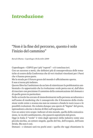 Introduzione




“Non è la ﬁne del percorso, questo è solo
l’inizio del cammino”
Barack Obama - Copenhagen 18 dicembre 2009



Copenhagen – COP15 per i più “esperti” – si è conclusa ieri.
Con un successo a metà, che deﬁnirei più di consapevolezza delle tema-
tiche al centro della Conferenza che di veri risultati vincolanti per i Paesi
che vi hanno preso parte.
Ma la strada per il futuro green del mondo è ufﬁcialmente aperta.
E non si torna più indietro.
Questo libro ha l’ambizione da un lato di sintetizzare la problematica am-
bientale e le opportunità che la rivoluzione verde porta con sé, dall’altro
di tracciare con precisione il cammino della comunicazione del domani e
di quella green in particolare.
Nello scriverlo ho cercato di immedesimarmi nella persona acculturata o
nell’uomo di marketing che è consapevole che il fenomeno della rivolu-
zione verde esiste e avanza ma non ne conosce a fondo le main issues e le
possibili evoluzioni. Ho redatto dunque una specie di “bigino” del green,
ispirandomi a decine e decine di libri sull’argomento.
Con un unico vero scopo: indicare al mio mondo, quello della comunica-
zione, la via del cambiamento, che passerà soprattutto dal green.
Oggi in Italia il “verde” è visto dagli operatori della industry come una
piccola nicchia, un settore singolo, quello del bio, dell’ecopass, dell’auto
ibrida. Ma non è così.
Domani – e domani sarà tra pochi anni – quella che oggi chiamiamo la
 