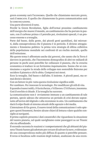 10 | GO GREEN


green economy sarà l’economia. Quello che chiamiamo mercato green,
sarà il mercato. E quella che chiameremo la green communication sarà
la comunicazione.
Una parte diventerà il tutto.
Perché la Green Revolution, ﬁglia dell’ormai prossimo cambiamento
dell’energia che muove il mondo, un cambiamento che ha portato in pas-
sato, con il carbone prima e il petrolio poi, rivoluzioni epocali, è un pro-
cesso enorme e a tenaglia.
Parte dal basso, dalla gente, dai piccoli gesti quotidiani, dai microat-
ti, dalla consapevolezza che il pianeta è in pericolo. E diviene atteggia-
mento e fenomeno politico: la prima vera strategia di difesa collettiva
della popolazione mondiale nei confronti di un rischio mortale, quello
dell’estinzione.
Ma questo tema è affrontato anche dai governi, che sanno che la Terra è
davvero in pericolo, che l’incremento demograﬁco di altri tre miliardi di
persone in pochi anni potrebbe far collassare il pianeta, che la crescita
economica si traduce in un fortissimo inquinamento. Sanno che se con-
tinuiamo a seguire la strada dello sviluppo non sostenibile ﬁniremo per
uccidere il pianeta e chi lo abita. Compresi noi stessi.
Ecco la tenaglia. Dal basso e dall’alto. E insieme. A piccoli passi, ma or-
mai decisi e decisivi.
Con un fattore in più: tutta questa rivoluzione signiﬁca soldi.
Per cambiare. Per innovare le tecnologie. Per modiﬁcare gli stili di vita.
E quando ci sono i soldi, c’è la ricchezza, c’è il lavoro. C’è il futuro, insomma.
Così il cerchio si chiude. E la tenaglia ha successo.
La comunicazione non è ovviamente immune a un cambiamento di tale
portata, specie adesso che attraversa un periodo di crisi dovuto soprat-
tutto all’arrivo del digitale e alla recessione in atto. Un cambiamento che
darà il colpo ﬁnale al sistema attuale delle agenzie e dei media.
L’intenzione di Go green, il nuovo trend della comunicazione è solo spie-
gare questi fenomeni, fornire alcune chiavi di lettura e dare qualche con-
siglio ai naviganti.
Il primo capitolo presenta i dati catastroﬁci che riguardano la situazione
del nostro pianeta, sul quale navighiamo come passeggeri su un Titanic
che sta affondando.
Il secondo racconta le reazioni e i comportamenti che gli abitanti del pia-
neta-Titanic hanno già adottato per cercare di salvare la nave, evidenzian-
do una consapevolezza molto più diffusa di quanto si potrebbe pensare.
Il terzo si focalizza sulle reazioni degli italiani, analizzate da una recen-
 