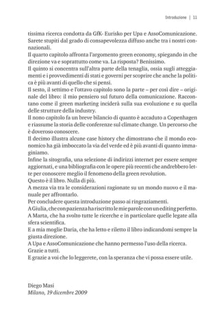 Introduzione | 11


tissima ricerca condotta da GfK- Eurisko per Upa e AssoComunicazione.
Sarete stupiti dal grado di consapevolezza diffuso anche tra i nostri con-
nazionali.
Il quarto capitolo affronta l’argomento green economy, spiegando in che
direzione va e soprattutto come va. La risposta? Benissimo.
Il quinto si concentra sull’altra parte della tenaglia, ossia sugli atteggia-
menti e i provvedimenti di stati e governi per scoprire che anche la politi-
ca è più avanti di quello che si pensi.
Il sesto, il settimo e l’ottavo capitolo sono la parte – per così dire – origi-
nale del libro: il mio pensiero sul futuro della comunicazione. Raccon-
tano come il green marketing inciderà sulla sua evoluzione e su quella
delle strutture della industry.
Il nono capitolo fa un breve bilancio di quanto è accaduto a Copenhagen
e riassume la storia delle conferenze sul climate change. Un percorso che
è doveroso conoscere.
Il decimo illustra alcune case history che dimostrano che il mondo eco-
nomico ha già imboccato la via del verde ed è più avanti di quanto imma-
giniamo.
Inﬁne la sitograﬁa, una selezione di indirizzi internet per essere sempre
aggiornati, e una bibliograﬁa con le opere più recenti che andrebbero let-
te per conoscere meglio il fenomeno della green revolution.
Questo è il libro. Nulla di più.
A mezza via tra le considerazioni ragionate su un mondo nuovo e il ma-
nuale per affrontarlo.
Per concludere questa introduzione passo ai ringraziamenti.
A Giulia, che con pazienza ha riscritto le mie parole con un editing perfetto.
A Marta, che ha svolto tutte le ricerche e in particolare quelle legate alla
sfera scientiﬁca.
E a mia moglie Daria, che ha letto e riletto il libro indicandomi sempre la
giusta direzione.
A Upa e AssoComunicazione che hanno permesso l’uso della ricerca.
Grazie a tutti.
E grazie a voi che lo leggerete, con la speranza che vi possa essere utile.




Diego Masi
Milano, 19 dicembre 2009
 