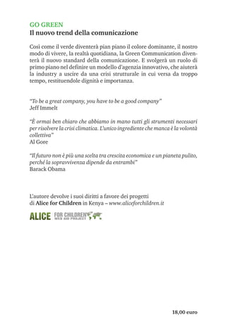 GO GREEN
Il nuovo trend della comunicazione

Così come il verde diventerà pian piano il colore dominante, il nostro
modo di vivere, la realtà quotidiana, la Green Communication diven-
terà il nuovo standard della comunicazione. E svolgerà un ruolo di
primo piano nel definire un modello d’agenzia innovativo, che aiuterà
la industry a uscire da una crisi strutturale in cui versa da troppo
tempo, restituendole dignità e importanza.


“To be a great company, you have to be a good company”
Jeff Immelt

“È ormai ben chiaro che abbiamo in mano tutti gli strumenti necessari
per risolvere la crisi climatica. L’unico ingrediente che manca è la volontà
collettiva”
Al Gore

“Il futuro non è più una scelta tra crescita economica e un pianeta pulito,
perché la sopravvivenza dipende da entrambi”
Barack Obama



L’autore devolve i suoi diritti a favore dei progetti
di Alice for Children in Kenya – www.aliceforchildren.it




                                                                18,00 euro
 