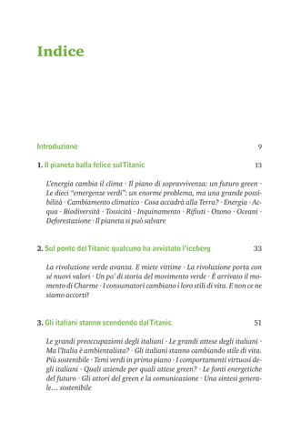 Indice




Introduzione                                                                9

1. Il pianeta balla felice sul Titanic                                     13

   L’energia cambia il clima · Il piano di sopravvivenza: un futuro green ·
   Le dieci “emergenze verdi”: un enorme problema, ma una grande possi-
   bilità · Cambiamento climatico · Cosa accadrà alla Terra? · Energia · Ac-
   qua · Biodiversità · Tossicità · Inquinamento · Riﬁuti · Ozono · Oceani ·
   Deforestazione · Il pianeta si può salvare


2. Sul ponte del Titanic qualcuno ha avvistato l’iceberg                   33

   La rivoluzione verde avanza. E miete vittime · La rivoluzione porta con
   sé nuovi valori · Un po’ di storia del movimento verde · È arrivato il mo-
   mento di Charme · I consumatori cambiano i loro stili di vita. E non ce ne
   siamo accorti!


3. Gli italiani stanno scendendo dal Titanic                               51

   Le grandi preoccupazioni degli italiani · Le grandi attese degli italiani ·
   Ma l’Italia è ambientalista? · Gli italiani stanno cambiando stile di vita.
   Più sostenibile · Temi verdi in primo piano · I comportamenti virtuosi de-
   gli italiani · Quali aziende per quali attese green? · Le fonti energetiche
   del futuro · Gli attori del green e la comunicazione · Una sintesi genera-
   le… sostenibile
 