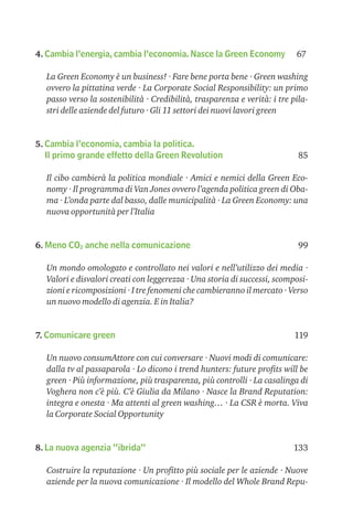 4. Cambia l’energia, cambia l’economia. Nasce la Green Economy             67

  La Green Economy è un business! · Fare bene porta bene · Green washing
  ovvero la pittatina verde · La Corporate Social Responsibility: un primo
  passo verso la sostenibilità · Credibilità, trasparenza e verità: i tre pila-
  stri delle aziende del futuro · Gli 11 settori dei nuovi lavori green


5. Cambia l’economia, cambia la politica.
   Il primo grande effetto della Green Revolution                           85

  Il cibo cambierà la politica mondiale · Amici e nemici della Green Eco-
  nomy · Il programma di Van Jones ovvero l’agenda politica green di Oba-
  ma · L’onda parte dal basso, dalle municipalità · La Green Economy: una
  nuova opportunità per l’Italia


6. Meno CO2 anche nella comunicazione                                       99

  Un mondo omologato e controllato nei valori e nell’utilizzo dei media ·
  Valori e disvalori creati con leggerezza · Una storia di successi, scomposi-
  zioni e ricomposizioni · I tre fenomeni che cambieranno il mercato · Verso
  un nuovo modello di agenzia. E in Italia?


7. Comunicare green                                                       119

  Un nuovo consumAttore con cui conversare · Nuovi modi di comunicare:
  dalla tv al passaparola · Lo dicono i trend hunters: future proﬁts will be
  green · Più informazione, più trasparenza, più controlli · La casalinga di
  Voghera non c’è più. C’è Giulia da Milano · Nasce la Brand Reputation:
  integra e onesta · Ma attenti al green washing… · La CSR è morta. Viva
  la Corporate Social Opportunity


8. La nuova agenzia “ibrida”                                              133

  Costruire la reputazione · Un proﬁtto più sociale per le aziende · Nuove
  aziende per la nuova comunicazione · Il modello del Whole Brand Repu-
 