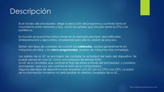 Descripción
Es el núcleo del procesador, dirige la ejecución del programa y controla tanto el
movimiento entre memoria y ALU, como las señales que circulan entre la CPU y los
periféricos.
Su función es buscar las instrucciones en la memoria principal, decodificarlas
(interpretación) y ejecutarlas, empleando para ello la unidad de proceso.
Existen dos tipos de unidades de control: las cableadas, usadas generalmente en
máquinas sencillas, y las micro programadas, propias de máquinas más complejas.
Las salidas de la UC se encargan de controlar la actividad del resto del dispositivo. Se
puede pensar en una UC como una máquina de estado finito.
La UC es la circuitería que controla el flujo de datos a través del procesador, y coordina
procesador, que a su vez controla el resto de la computadora.
Algunos ejemplos de dispositivos que requieren una UC son las CPU y las GPU. La edad
de la información moderna no sería posible sin diseños complejos de la UC.
https://es.wikipedia.org/wiki/Unidad_de_control
 