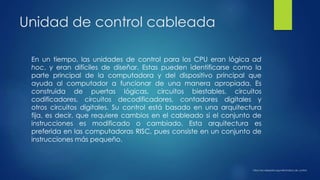 Unidad de control cableada
En un tiempo, las unidades de control para los CPU eran lógica ad
hoc, y eran difíciles de diseñar. Estas pueden identificarse como la
parte principal de la computadora y del dispositivo principal que
ayuda al computador a funcionar de una manera apropiada. Es
construida de puertas lógicas, circuitos biestables, circuitos
codificadores, circuitos decodificadores, contadores digitales y
otros circuitos digitales. Su control está basado en una arquitectura
fija, es decir, que requiere cambios en el cableado si el conjunto de
instrucciones es modificado o cambiado. Esta arquitectura es
preferida en las computadoras RISC, pues consiste en un conjunto de
instrucciones más pequeño.
https://es.wikipedia.org/wiki/Unidad_de_control
 
