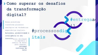 Como superar os desafios
da transformação
digital?
#entregaag
il
#processosdig
itaisNossa abordagem
te empodera a
reduzir de meses
para semanas,
entregas
contínuas de
valor
Nossa plataforma
transforma processos
analógicos em verdadeiras
experiências digitais.
Autonomia, produtividade e
inteligência no seu
controle
 