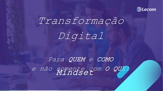 Transformação
Digital
Para QUEM e COMO
e não somente com O QUE!
Mindset
 