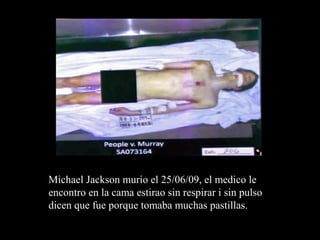 Michael Jackson murio el 25/06/09, el medico le
encontro en la cama estirao sin respirar i sin pulso
dicen que fue porque tomaba muchas pastillas.
 