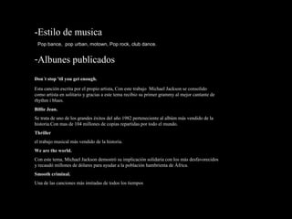 -Estilo de musica
Pop bance, pop urban, motown, Pop rock, club dance.
-Albunes publicados
Don´t stop 'til you get enough.
Esta canción escrita por el propio artista, Con este trabajo Michael Jackson se consolido
como artista en solitario y gracias a este tema recibio su primer grammy al mejor cantante de
rhythm i blues.
Billie Jean.
Se trata de uno de los grandes éxitos del año 1982 perteneciente al albúm más vendido de la
historia.Con mas de 104 millones de copias repartidas por todo el mundo.
Thriller
el trabajo musical más vendido de la historia.
We are the world.
Con este tema, Michael Jackson demostró su implicación solidaria con los más desfavorecidos
y recaudó millones de dólares para ayudar a la población hambrienta de África.
Smooth criminal.
Una de las canciones más imitadas de todos los tiempos
 