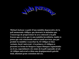 Michael Jackson va patir d'una malaltia degenerativa de la
pell anomenada vitiligen, que destrueix la melanina que
s'encarrega de proporcionar la seva coloració a la pell.
Encara que es creu que és una malaltia hereditària, també es
pensa que està relacionada amb la tensió nerviosa, que pot
produir la malaltia i exacerbar-la. El vitiligen té dues
variants, focal i universal. A la primera, el vitiligen es
presenta en forma de lleugeres taques blanques segmentades
en el cos, especialment a les zones de la pell exposades al sol.
Al vitiligen universal es dóna una despigmentació gairebé
total, abastant grans extensions del cos.
 