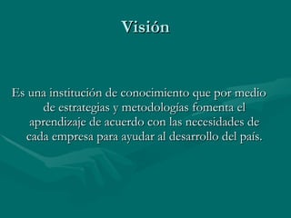 Visión Es una institución de conocimiento que por medio de estrategias y metodologías fomenta el aprendizaje de acuerdo con las necesidades de cada empresa para ayudar al desarrollo del país.