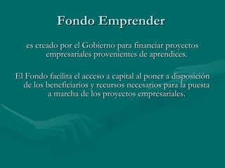 Fondo Emprender es creado por el Gobierno para financiar proyectos empresariales provenientes de aprendices. El Fondo facilita el acceso a capital al poner a disposición de los beneficiarios y recursos necesarios para la puesta a marcha de los proyectos empresariales.