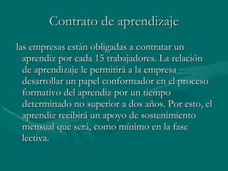 Contrato de aprendizaje las empresas están obligadas a contratar un aprendiz por cada 15 trabajadores. La relación de aprendizaje le permitirá a la empresa desarrollar un papel conformador en el proceso formativo del aprendiz por un tiempo determinado no superior a dos años. Por esto, el aprendiz recibirá un apoyo de sostenimiento mensual que será, como mínimo en la fase lectiva.