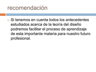recomendaciónSi tenemos en cuenta todos los antecedentes estudiados acerca de la teoría del diseño podremos facilitar el proceso de aprendizaje de esta importante materia para nuestro futuro profesional.